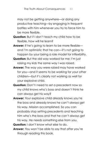 The Truth About Consequences 83
may not be getting anywhere—or doing any
productive teaching—by engaging in frequent
battles with him whenever you try to force him to
be more ﬂexible.
Question: But if I don’t teach my child how to be
ﬂexible, how will he learn?
Answer: If he’s going to learn to be more ﬂexible—
and I’m optimistic that he can—it’s not going to
happen by your being a role model for inﬂexibility.
Question: But the old way worked for me; I’m just
raising my kids the same way I was raised.
Answer: The way you were raised may have worked
for you—and it seems to be working for your other
children—but it’s clearly not working as well for
your explosive child.
Question: Don’t I need to set a precedent now so
my child knows who’s boss and doesn’t think he
can always get his way?
Answer: Your explosive child already knows you’re
the boss and already knows he can’t always get
his way. Mission accomplished. So you can
probably stop setting precedents and teaching
him who’s the boss and that he can’t always get
his way. He needs something else from you.
Question: I don’t know what else to do.
Answer: You won’t be able to say that after you’re
through reading this book.
 