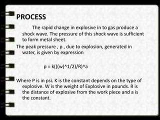 PROCESS
The rapid change in explosive in to gas produce a
shock wave. The pressure of this shock wave is sufficient
to form metal sheet.
The peak pressure , p , due to explosion, generated in
water, is given by expression
p = k(((w)^1/2)/R)^a
Where P is in psi. K is the constant depends on the type of
explosive. W is the weight of Explosive in pounds. R is
the distance of explosive from the work piece and a is
the constant.
 