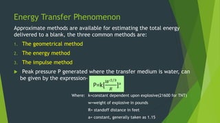 Energy Transfer Phenomenon
Approximate methods are available for estimating the total energy
delivered to a blank, the three common methods are:
1. The geometrical method
2. The energy method
3. The impulse method
 Peak pressure P generated where the transfer medium is water, can
be given by the expression-
Where: k=constant dependent upon explosive(21600 for TNT)
w=weight of explosive in pounds
R= standoff distance in feet
a= constant, generally taken as 1.15
 