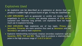 Explosives Used
 An explosive can be described as a substance or device that can
produce a sudden high pressure burst of gas. It may be classified as-
 LOW EXPLOSIVES such as gunpowder or cordite are mostly used as
propellants in guns or rockets and develop pressures of 0.28 GN/m2
sustained over relatively long periods. Low explosives have not found
much use in explosive forming.
 HIGH EXPLOSIVES High explosives are of two types, Primary and
Secondary. Primaries are more sensitive thus used as detonators and the
Secondary's are used as main explosives.
 Explosive metalworking exclusively employs secondary explosives such as
Dynamite, PETN, TNT and RDX. These tend to produce a relatively short
pulse in the high pressure range of 13.8–27.6 GN/m2.
 