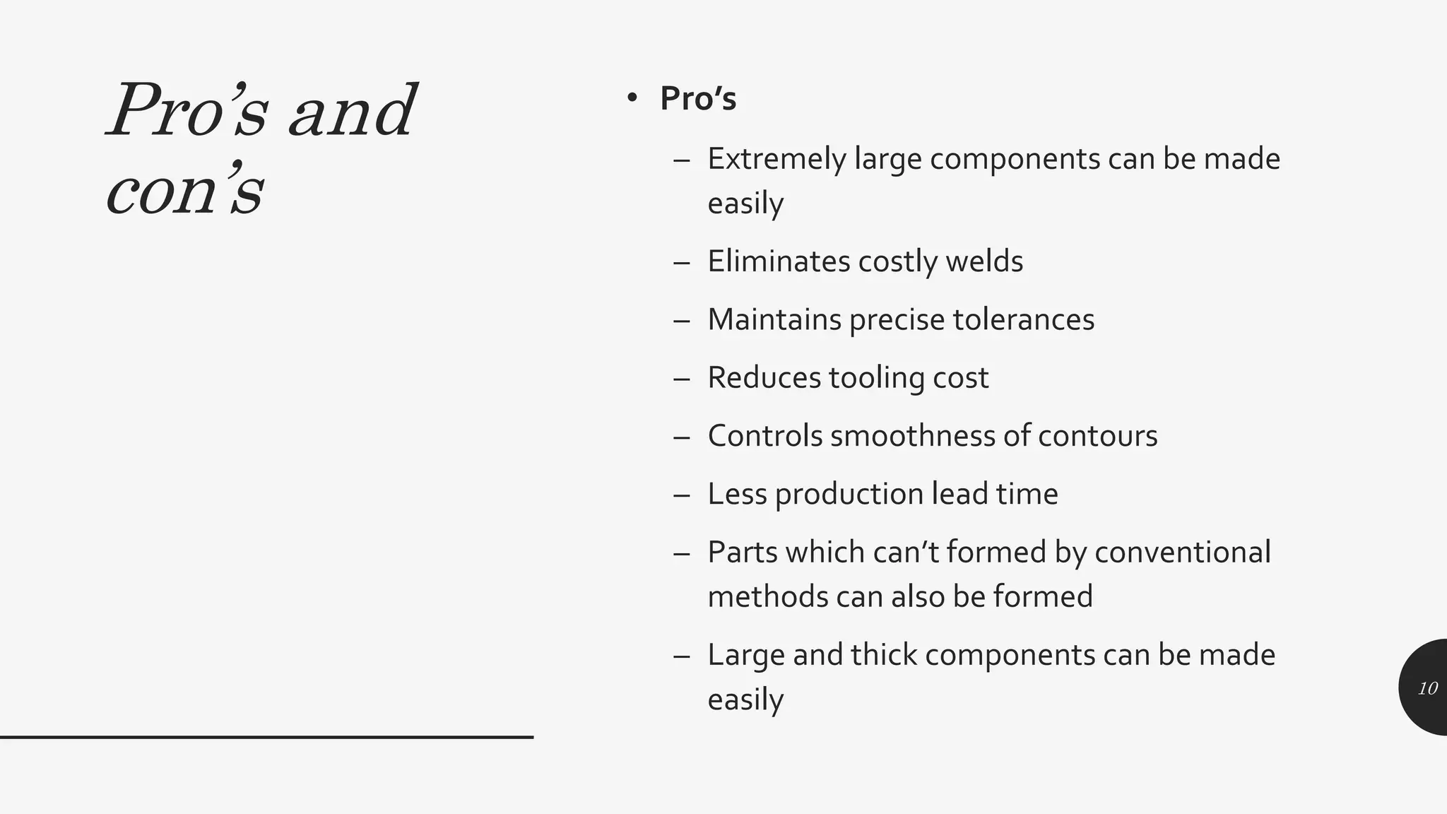 Pro’s and
con’s
• Pro’s
– Extremely large components can be made
easily
– Eliminates costly welds
– Maintains precise tolerances
– Reduces tooling cost
– Controls smoothness of contours
– Less production lead time
– Parts which can’t formed by conventional
methods can also be formed
– Large and thick components can be made
easily 10
 