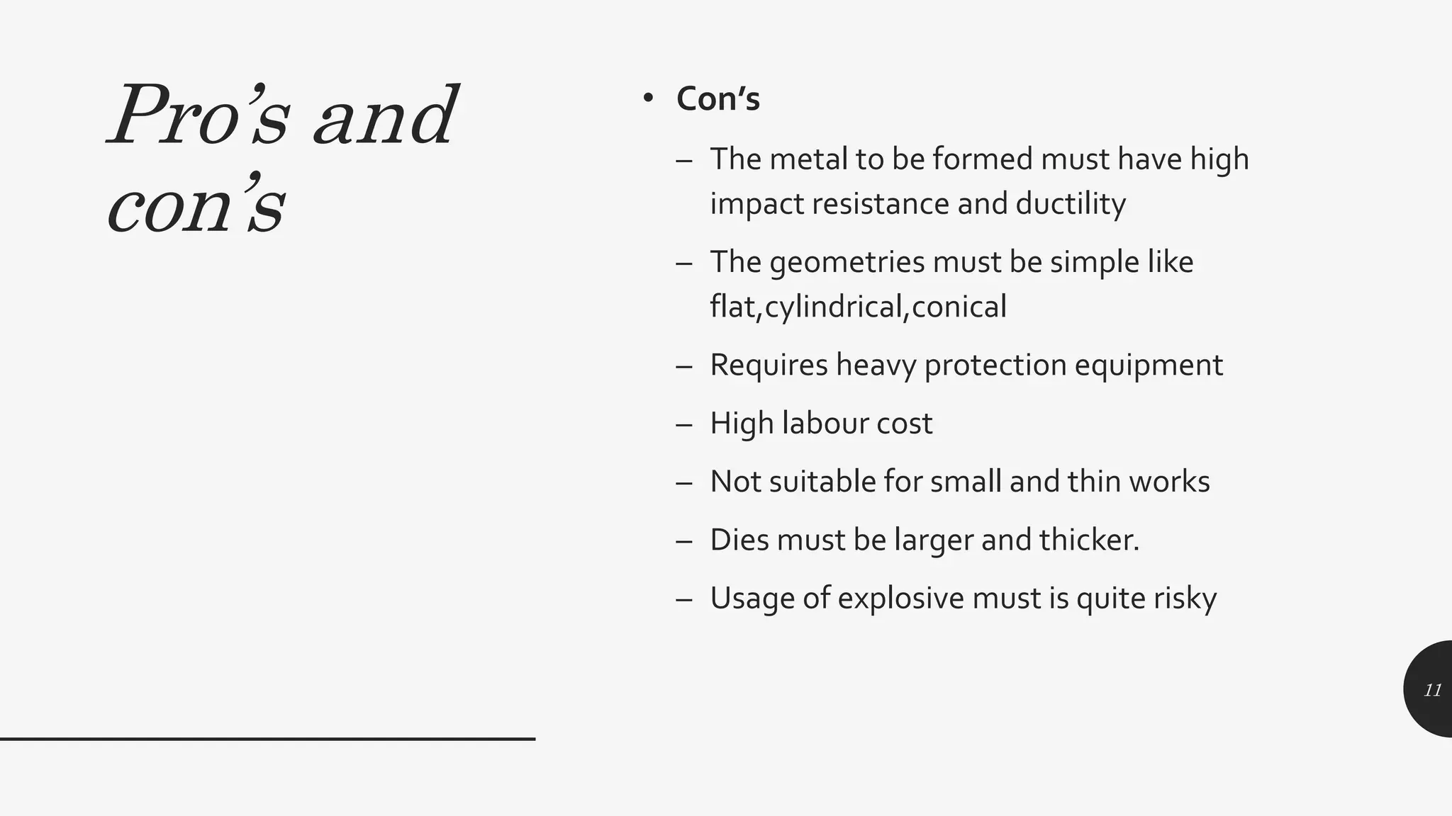 Pro’s and
con’s
• Con’s
– The metal to be formed must have high
impact resistance and ductility
– The geometries must be simple like
flat,cylindrical,conical
– Requires heavy protection equipment
– High labour cost
– Not suitable for small and thin works
– Dies must be larger and thicker.
– Usage of explosive must is quite risky
11
 