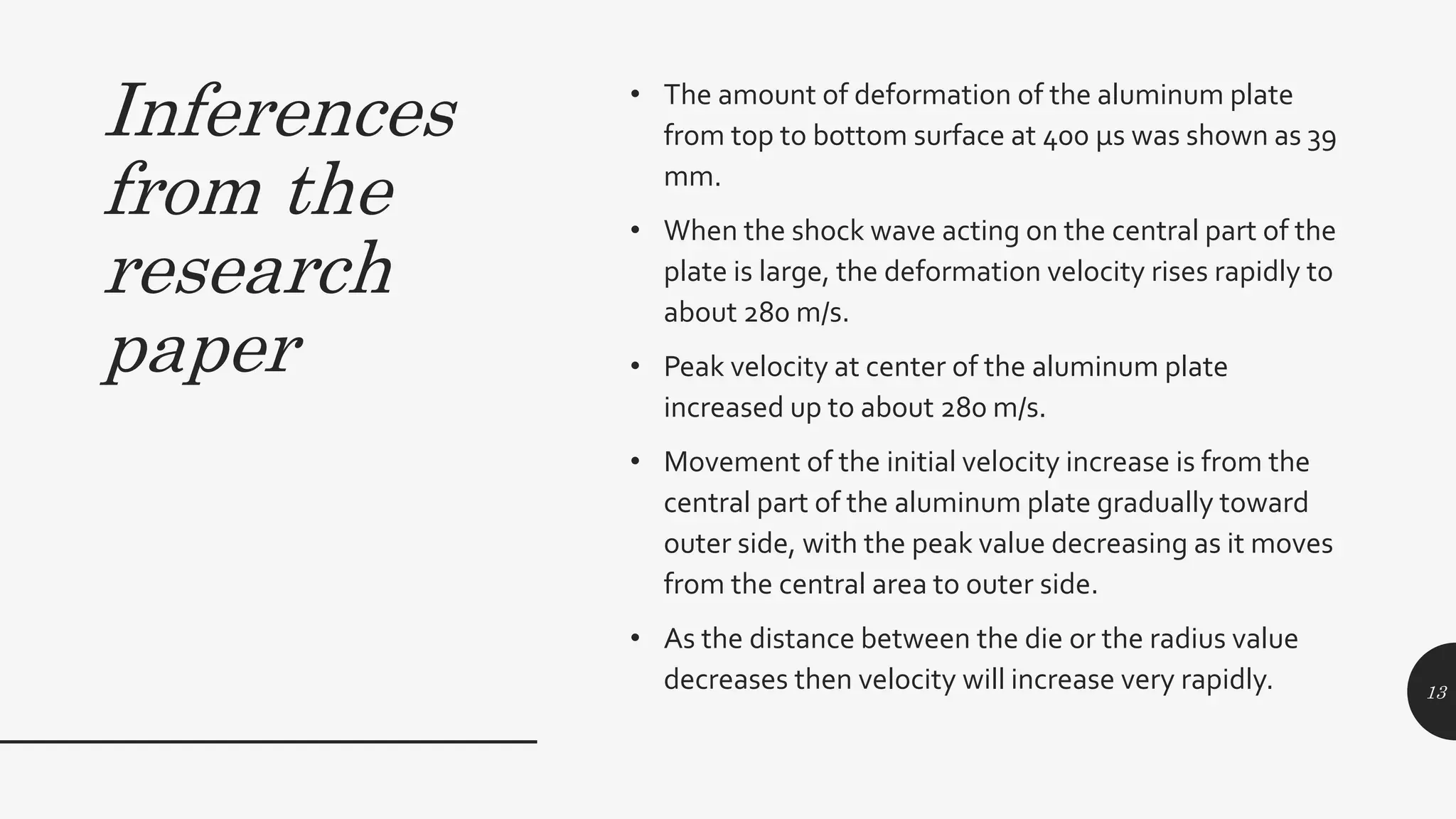 Inferences
from the
research
paper
• The amount of deformation of the aluminum plate
from top to bottom surface at 400 μs was shown as 39
mm.
• When the shock wave acting on the central part of the
plate is large, the deformation velocity rises rapidly to
about 280 m/s.
• Peak velocity at center of the aluminum plate
increased up to about 280 m/s.
• Movement of the initial velocity increase is from the
central part of the aluminum plate gradually toward
outer side, with the peak value decreasing as it moves
from the central area to outer side.
• As the distance between the die or the radius value
decreases then velocity will increase very rapidly. 13
 