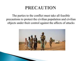 The parties to the conflict must take all feasible
precautions to protect the civilian population and civilian
objects under their control against the affects of attacks
 