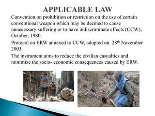 Convention on prohibition or restriction on the use of certain
conventional weapon which may be deemed to cause
unnecessary suffering or to have indiscriminate effects (CCW),
October, 1980.
Protocol on ERW annexed to CCW, adopted on 28th November
2003.
The instrument aims to reduce the civilian casualties and
minimize the socio- economic consequences caused by ERW.
 