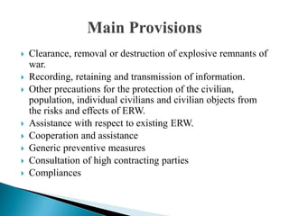  Clearance, removal or destruction of explosive remnants of
war.
 Recording, retaining and transmission of information.
 Other precautions for the protection of the civilian,
population, individual civilians and civilian objects from
the risks and effects of ERW.
 Assistance with respect to existing ERW.
 Cooperation and assistance
 Generic preventive measures
 Consultation of high contracting parties
 Compliances
 
