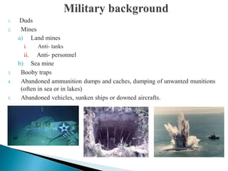1. Duds
2. Mines
a) Land mines
i. Anti- tanks
ii. Anti- personnel
b) Sea mine
3. Booby traps
4. Abandoned ammunition dumps and caches, dumping of unwanted munitions
(often in sea or in lakes)
5. Abandoned vehicles, sunken ships or downed aircrafts.
 