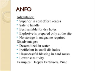 ANFO
ANFO
Advantages:
 Superior in cost effectiveness
 Safe to handle
 Best suitable for dry holes
 Explosive is prepared only at the site
 No storage in magazine required
Disadvantages:
 Desensitized in water
 Inefficient in small dia holes
 Unsuccessful blasting in hard rocks
 Lower sensitivity
Examples: Deepak Fertilizers, Pune
 