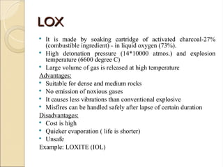 LOX
LOX
 It is made by soaking cartridge of activated charcoal-27%
(combustible ingredient) - in liquid oxygen (73%).
 High detonation pressure (14*10000 atmos.) and explosion
temperature (6600 degree C)
 Large volume of gas is released at high temperature
Advantages:
 Suitable for dense and medium rocks
 No emission of noxious gases
 It causes less vibrations than conventional explosive
 Misfires can be handled safely after lapse of certain duration
Disadvantages:
 Cost is high
 Quicker evaporation ( life is shorter)
 Unsafe
Example: LOXITE (IOL)
 