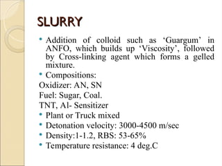 SLURRY
SLURRY
 Addition of colloid such as ‘Guargum’ in
ANFO, which builds up ‘Viscosity’, followed
by Cross-linking agent which forms a gelled
mixture.
 Compositions:
Oxidizer: AN, SN
Fuel: Sugar, Coal.
TNT, Al- Sensitizer
 Plant or Truck mixed
 Detonation velocity: 3000-4500 m/sec
 Density:1-1.2, RBS: 53-65%
 Temperature resistance: 4 deg.C
 