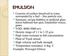 EMULSION
EMULSION
 Consists of oxiders dissolved in water
surrounded by a fuel – fine particle size
 Senstizer: air/gas bubbles or artificial glass
micro balloons-hot spot; Emulsifier-waxes,
gums
 VOD: 4000-5000 m/s
 Density range of 1.1 to 1.35 g/cc
 High water resistant in full concentration
 Plant of Truck mixed
 High velocity and bulk strength
 Temperature resistance: 4 deg. C
Example: Powergel (Orica)
 