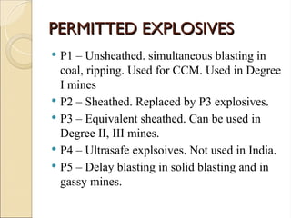PERMITTED EXPLOSIVES
PERMITTED EXPLOSIVES
 P1 – Unsheathed. simultaneous blasting in
coal, ripping. Used for CCM. Used in Degree
I mines
 P2 – Sheathed. Replaced by P3 explosives.
 P3 – Equivalent sheathed. Can be used in
Degree II, III mines.
 P4 – Ultrasafe explsoives. Not used in India.
 P5 – Delay blasting in solid blasting and in
gassy mines.
 
