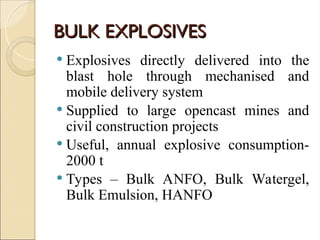 BULK EXPLOSIVES
BULK EXPLOSIVES
 Explosives directly delivered into the
blast hole through mechanised and
mobile delivery system
 Supplied to large opencast mines and
civil construction projects
 Useful, annual explosive consumption-
2000 t
 Types – Bulk ANFO, Bulk Watergel,
Bulk Emulsion, HANFO
 