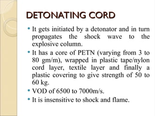 DETONATING CORD
DETONATING CORD
 It gets initiated by a detonator and in turn
propagates the shock wave to the
explosive column.
 It has a core of PETN (varying from 3 to
80 gm/m), wrapped in plastic tape/nylon
cord layer, textile layer and finally a
plastic covering to give strength of 50 to
60 kg.
 VOD of 6500 to 7000m/s.
 It is insensitive to shock and flame.
 