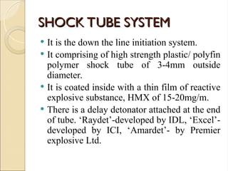 SHOCK TUBE SYSTEM
SHOCK TUBE SYSTEM
 It is the down the line initiation system.
 It comprising of high strength plastic/ polyfin
polymer shock tube of 3-4mm outside
diameter.
 It is coated inside with a thin film of reactive
explosive substance, HMX of 15-20mg/m.
 There is a delay detonator attached at the end
of tube. ‘Raydet’-developed by IDL, ‘Excel’-
developed by ICI, ‘Amardet’- by Premier
explosive Ltd.
 