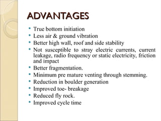 ADVANTAGES
ADVANTAGES
 True bottom initiation
 Less air & ground vibration
 Better high wall, roof and side stability
 Not susceptible to stray electric currents, current
leakage, radio frequency or static electricity, friction
and impact
 Better fragmentation.
 Minimum pre mature venting through stemming.
 Reduction in boulder generation
 Improved toe- breakage
 Reduced fly rock.
 Improved cycle time
 