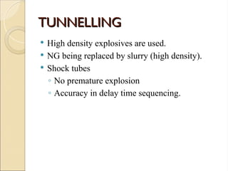 TUNNELLING
TUNNELLING
 High density explosives are used.
 NG being replaced by slurry (high density).
 Shock tubes
◦ No premature explosion
◦ Accuracy in delay time sequencing.
 