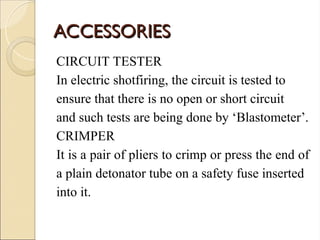ACCESSORIES
ACCESSORIES
CIRCUIT TESTER
In electric shotfiring, the circuit is tested to
ensure that there is no open or short circuit
and such tests are being done by ‘Blastometer’.
CRIMPER
It is a pair of pliers to crimp or press the end of
a plain detonator tube on a safety fuse inserted
into it.
 