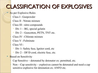 CLASSIFICATION OF EXPLOSIVES
CLASSIFICATION OF EXPLOSIVES
 As per Explosive Rules
◦ Class I : Gunpowder
◦ Class II : Nitrate mixture
◦ Class III : nitro compounds
 Div 1 – BG, special gelatin
 Div 2 – Guncotton, PETN, TNT etc.
◦ Class IV : Chlorate mixture
◦ Class V : Fulminate
◦ Class VI :
 Div 1- Safety fuse, Ignitor cord, etc
 Div 2 – DF/D cord, electric fuse, etc.
 Based on Sensitivity
◦ Cap Sensitive – detonated by detonator ex: permitted, etc.
◦ Non – Cap sensitivity – explosives cannot be detonated and need a cap
sensitive explosive for detonation ex: ANFO etc.
 