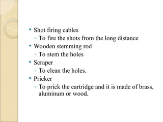  Shot firing cables
◦ To fire the shots from the long distance
 Wooden stemming rod
◦ To stem the holes
 Scraper
◦ To clean the holes.
 Pricker
◦ To prick the cartridge and it is made of brass,
aluminum or wood.
 