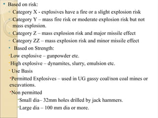  Based on risk:
◦ Category X - explosives have a fire or a slight explosion risk
◦ Category Y – mass fire risk or moderate explosion risk but not
mass explosion.
◦ Category Z – mass explosion risk and major missile effect
◦ Category ZZ – mass explosion risk and minor missile effect
• Based on Strength:
Low explosive – gunpowder etc.
High explosive – dynamites, slurry, emulsion etc.
 Use Basis
Permitted Explosives – used in UG gassy coal/non coal mines or
excavations.
Non permitted
Small dia– 32mm holes drilled by jack hammers.
Large dia – 100 mm dia or more.
 