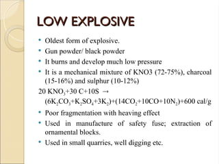 LOW EXPLOSIVE
LOW EXPLOSIVE
 Oldest form of explosive.
 Gun powder/ black powder
 It burns and develop much low pressure
 It is a mechanical mixture of KNO3 (72-75%), charcoal
(15-16%) and sulphur (10-12%)
20 KNO3+30 C+10S 
(6K2CO3+K2SO4+3K2)+(14CO2+10CO+10N2)+600 cal/g
 Poor fragmentation with heaving effect
 Used in manufacture of safety fuse; extraction of
ornamental blocks.
 Used in small quarries, well digging etc.
 