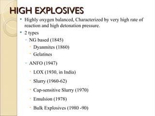HIGH EXPLOSIVES
HIGH EXPLOSIVES
 Highly oxygen balanced, Characterized by very high rate of
reaction and high detonation pressure.
 2 types
◦ NG based (1845)
 Dyanmites (1860)
 Gelatines
◦ ANFO (1947)
 LOX (1930, in India)
 Slurry (1960-62)
 Cap-sensitive Slurry (1970)
 Emulsion (1978)
 Bulk Explosives (1980 -90)
 