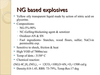 NG based explosives
NG based explosives
 Yellow oily transparent liquid made by action of nitric acid on
glycerine.
 Compositions:
◦ NG-5%-90%
◦ NC-Gelling/thickening agent & senstizer
◦ Oxidizer-AN & SN
◦ Fuel ingredients- Starches, wood flours, sulfur; NaCl-in
permissible exp.
 Sensitive to shock, friction & heat
 High VOD of 7800m/sec
 Temp of detn.- 3150O C
 Chemical reaction:
(NG) 4C3H5 (NO3)3  12CO2+10H2O+6N2+O2+1500 cal/g
 Density:0.8-1.45, RBS: 73-79%, Temp.Res:17 deg
 