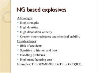 NG based explosives
NG based explosives
Advantages:
 High strengths
 High densities
 High detonation velocity
 Greater water resistance and chemical stability
Disadvantages:
 Risk of accidents
 Sensitive to friction and heat
 Handling problems
 High manufacturing cost
Examples: TELGEX-80/90/LD (TEL), OCG(ICI).
 