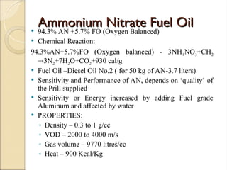 Ammonium Nitrate Fuel Oil
Ammonium Nitrate Fuel Oil
 94.3% AN +5.7% FO (Oxygen Balanced)
 Chemical Reaction:
94.3%AN+5.7%FO (Oxygen balanced) - 3NH4NO3+CH2
3N2+7H2O+CO2+930 cal/g
 Fuel Oil –Diesel Oil No.2 ( for 50 kg of AN-3.7 liters)
 Sensitivity and Performance of AN, depends on ‘quality’ of
the Prill supplied
 Sensitivity or Energy increased by adding Fuel grade
Aluminum and affected by water
 PROPERTIES:
◦ Density – 0.3 to 1 g/cc
◦ VOD – 2000 to 4000 m/s
◦ Gas volume – 9770 litres/cc
◦ Heat – 900 Kcal/Kg
 