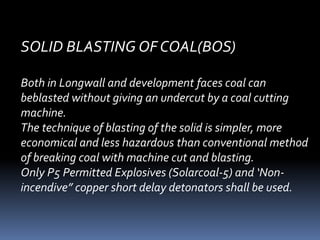 SOLID BLASTING OF COAL(BOS)
Both in Longwall and development faces coal can
beblasted without giving an undercut by a coal cutting
machine.
The technique of blasting of the solid is simpler, more
economical and less hazardous than conventional method
of breaking coal with machine cut and blasting.
Only P5 Permitted Explosives (Solarcoal-5) and ‘Non-
incendive” copper short delay detonators shall be used.
 