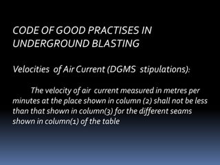 CODE OF GOOD PRACTISES IN
UNDERGROUND BLASTING
Velocities of Air Current (DGMS stipulations):
The velocity of air current measured in metres per
minutes at the place shown in column (2) shall not be less
than that shown in column(3) for the different seams
shown in column(1) of the table
 