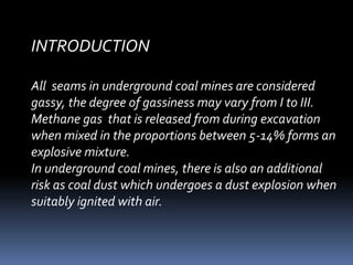 INTRODUCTION
All seams in underground coal mines are considered
gassy, the degree of gassiness may vary from I to III.
Methane gas that is released from during excavation
when mixed in the proportions between 5-14% forms an
explosive mixture.
In underground coal mines, there is also an additional
risk as coal dust which undergoes a dust explosion when
suitably ignited with air.
 