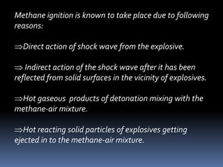Methane ignition is known to take place due to following
reasons:
Direct action of shock wave from the explosive.
 Indirect action of the shock wave after it has been
reflected from solid surfaces in the vicinity of explosives.
Hot gaseous products of detonation mixing with the
methane-air mixture.
Hot reacting solid particles of explosives getting
ejected in to the methane-air mixture.
 