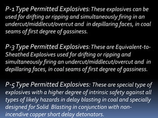 P-1Type Permitted Explosives:These explosives can be
used for drifting or ripping and simultaneously firing in an
undercut/middlecut/overcut and in depillaring faces, in coal
seams of first degree of gassiness.
P-3Type Permitted Explosives:These are Equivalent-to-
Sheathed Explosives used for drifting or ripping and
simultaneously firing an undercut/middlecut/overcut and in
depillaring faces, in coal seams of first degree of gassiness.
P-5Type Permitted Explosives: These are special type of
explosives with a higher degree of intrinsic safety against all
types of likely hazards in delay blasting in coal and specially
designed for Solid Blasting in conjunction with non-
incendive copper short delay detonators.
 