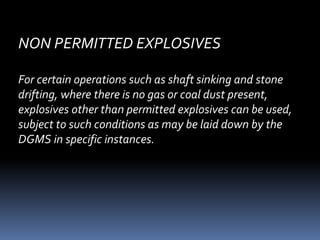 NON PERMITTED EXPLOSIVES
For certain operations such as shaft sinking and stone
drifting, where there is no gas or coal dust present,
explosives other than permitted explosives can be used,
subject to such conditions as may be laid down by the
DGMS in specific instances.
 