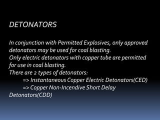 DETONATORS
In conjunction with Permitted Explosives, only approved
detonators may be used for coal blasting.
Only electric detonators with copper tube are permitted
for use in coal blasting.
There are 2 types of detonators:
=> Instantaneous Copper Electric Detonators(CED)
=> Copper Non-Incendive Short Delay
Detonators(CDD)
 