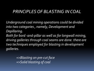 PRINCIPLES OF BLASTING IN COAL
Underground coal mining operations could be divided
into two categories , namely, Development and
Depillaring.
Both for bord -and-pillar as well as for longwall mining,
driving galleries through coal seams are done. there are
two techniques employed for blasting in development
galleries.
=>Blasting on pre-cut face
=>Solid blasting of coal
 