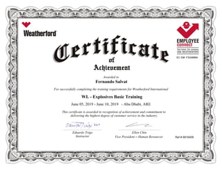 EC ID# FS248884
Awarded to
Fernando Salvat
For successfully completing the training requirements for Weatherford International
WL - Explosives Basic Training
June 05, 2019 - June 10, 2019 - Abu Dhabi, ARE
This certificate is awarded in recognition of achievement and commitment to
delivering the highest degree of customer service in the industry.
Ref # 6816409
________________________________________________________ ____________________________________________________________
Eduardo Trigo Ellen Chin
Instructor Vice President – Human Resources
 