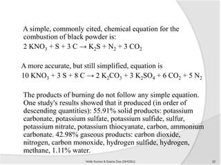 A simple, commonly cited, chemical equation for the
combustion of black powder is:
2 KNO3 + S + 3 C → K2S + N2 + 3 CO2
A more accurate, but still simplified, equation is
10 KNO3 + 3 S + 8 C → 2 K2CO3 + 3 K2SO4 + 6 CO2 + 5 N2
The products of burning do not follow any simple equation.
One study's results showed that it produced (in order of
descending quantities): 55.91% solid products: potassium
carbonate, potassium sulfate, potassium sulfide, sulfur,
potassium nitrate, potassium thiocyanate, carbon, ammonium
carbonate. 42.98% gaseous products: carbon dioxide,
nitrogen, carbon monoxide, hydrogen sulfide, hydrogen,
methane, 1.11% water.
22Hritik Kumar & Easha Das (DHGSU)
 