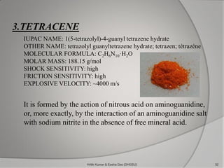 3.TETRACENE
IUPAC NAME: 1(5-tetrazolyl)-4-guanyl tetrazene hydrate
OTHER NAME: tetrazolyl guanyltetrazene hydrate; tetrazen; tétrazéne
MOLECULAR FORMULA: C2H6N10·H2O
MOLAR MASS: 188.15 g/mol
SHOCK SENSITIVITY: high
FRICTION SENSITIVITY: high
EXPLOSIVE VELOCITY: ~4000 m/s
It is formed by the action of nitrous acid on aminoguanidine,
or, more exactly, by the interaction of an aminoguanidine salt
with sodium nitrite in the absence of free mineral acid.
32Hritik Kumar & Easha Das (DHGSU)
 