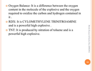  Oxygen Balance: It is a difference between the oxygen
content in the molecule of the explosive and the oxygen
required to oxidize the carbon and hydrogen contained in
it .
 RDX: It is CYLOMETHYLENE TRINITROAMINE
and is a powerful high explosive .
 TNT: It is produced by nitration of toluene and is a
powerful high explosive.
58
HritikKumar&EashaDas(DHGSU)
 