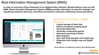 BlastInformationManagement System(BIMS)
In order to overcome all the drawbacks of un-digitized data collection, MineExcellence came up with
BIMS. Blast Information Management System (BIMS) provides information to meet the strategic and
operational needs for planning, controlling and decision making for optimizing mining operations.
Some of the key features of BIMS
incudes –
• Logical storage of blast data
• Import and export charging sheet
• Generates Blast Plan
• Generates customized reports
• Advanced searching of blasts
• Data Analytics
• Sync with blast designer and mobile app.
• Integration with Google map and Digital
Maps
These features are explained in detail in the following slides
 