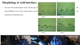 Morphology at weld interface:
• The area of the melted regions varies with the type of sensitizer and also with the collision point velocity. For the welds
using HGMB, the area of the melted regions increases as Vc increases . Melted zones of successive waves are even
connected, as illustrated in Fig.
 