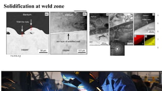 Solidification at weld zone
• A feature typical for EXW metals is the formation of a liquid phase at the interface. The effect of this
phenomenon on the mechanical properties of the clad is ambiguous. On the one hand, an increase in strength
is expected due to the formation of intermetallic phases (high hardness). On the other hand, crack formation
within the zones of solidified melt has a detrimental effect on the mechanical properties of the clad. The
present work documents that the volume fraction of large solidified melt zones increases as the detonation
velocity
 