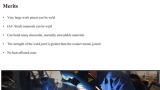Merits
• Very large work pieces can be weld
• (Al+ Steel) materials can be weld
• Can bond many dissimilar, normally unwedable materials
• The strength of the weld joint is greater than the weaker metals joined
• No heat affected zone
 