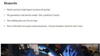 Demerits
• Metals must have high impact resistance & ductility
• The geometries weld must be simple –flat, cylindrical, Conical
• The cladding plate can’t be too large
• Noise of the blast can require worker protection , Vacuum chambers, buried in sand /water.
 