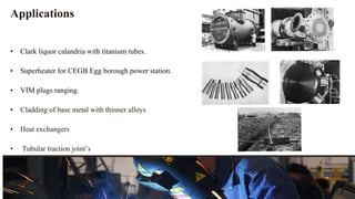 Applications
• Clark liquor calandria with titanium tubes.
• Superheater for CEGB Egg borough power station.
• VIM plugs ranging.
• Cladding of base metal with thinner alloys
• Heat exchangers
• Tubular traction joint’s
 