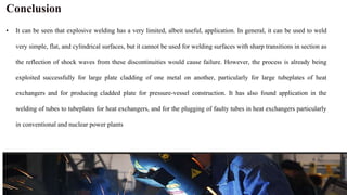 Conclusion
• It can be seen that explosive welding has a very limited, albeit useful, application. In general, it can be used to weld
very simple, flat, and cylindrical surfaces, but it cannot be used for welding surfaces with sharp transitions in section as
the reflection of shock waves from these discontinuities would cause failure. However, the process is already being
exploited successfully for large plate cladding of one metal on another, particularly for large tubeplates of heat
exchangers and for producing cladded plate for pressure-vessel construction. It has also found application in the
welding of tubes to tubeplates for heat exchangers, and for the plugging of faulty tubes in heat exchangers particularly
in conventional and nuclear power plants
 