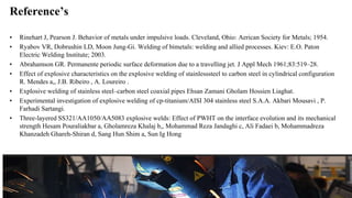 Reference’s
• Rinehart J, Pearson J. Behavior of metals under impulsive loads. Cleveland, Ohio: Aerican Society for Metals; 1954.
• Ryabov VR, Dobrushin LD, Moon Jung-Gi. Welding of bimetals: welding and allied processes. Kiev: E.O. Paton
Electric Welding Institute; 2003.
• Abrahamson GR. Permanente periodic surface deformation due to a travelling jet. J Appl Mech 1961;83:519–28.
• Effect of explosive characteristics on the explosive welding of stainlesssteel to carbon steel in cylindrical configuration
R. Mendes a,, J.B. Ribeiro , A. Loureiro .
• Explosive welding of stainless steel–carbon steel coaxial pipes Ehsan Zamani Gholam Hossien Liaghat.
• Experimental investigation of explosive welding of cp-titanium/AISI 304 stainless steel S.A.A. Akbari Mousavi , P.
Farhadi Sartangi.
• Three-layered SS321/AA1050/AA5083 explosive welds: Effect of PWHT on the interface evolution and its mechanical
strength Hesam Pouraliakbar a, Gholamreza Khalaj b,, Mohammad Reza Jandaghi c, Ali Fadaei b, Mohammadreza
Khanzadeh Ghareh-Shiran d, Sang Hun Shim a, Sun Ig Hong
 